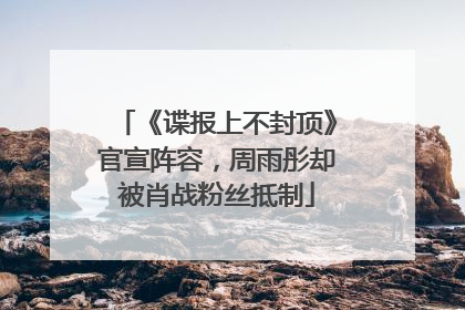 《谍报上不封顶》官宣阵容，周雨彤却被肖战粉丝抵制