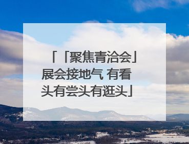 「聚焦青洽会」展会接地气 有看头有尝头有逛头