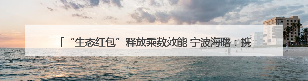 “生态红包”释放乘数效能 宁波海曙：携手相关部门激活“沉睡”的公益损害赔偿金