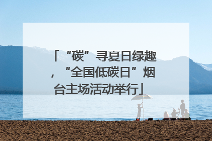 “碳”寻夏日绿趣，“全国低碳日”烟台主场活动举行