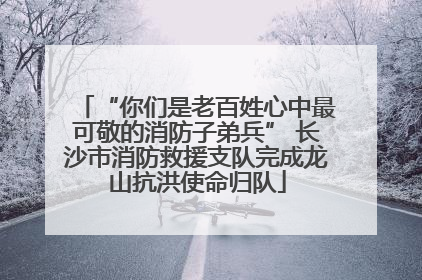 “你们是老百姓心中最可敬的消防子弟兵” 长沙市消防救援支队完成龙山抗洪使命归队