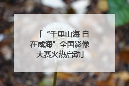 “千里山海 自在威海”全国影像大赛火热启动