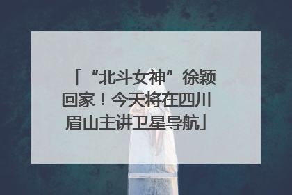 “北斗女神”徐颖回家！今天将在四川眉山主讲卫星导航