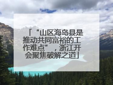 “山区海岛县是推动共同富裕的工作难点”，浙江开会聚焦破解之道