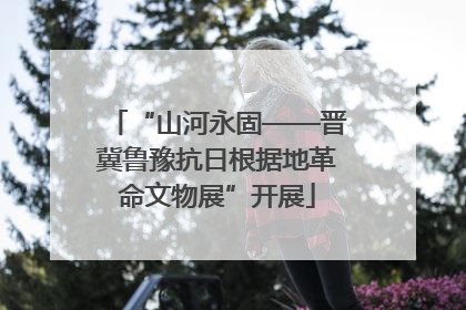 “山河永固——晋冀鲁豫抗日根据地革命文物展”开展