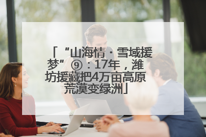“山海情・雪域援梦”⑨：17年，潍坊援藏把4万亩高原荒漠变绿洲