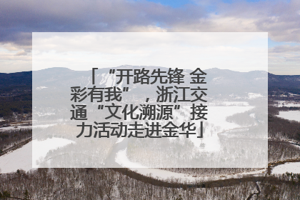 “开路先锋 金彩有我”，浙江交通“文化溯源”接力活动走进金华