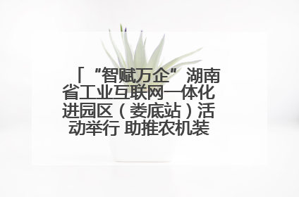 “智赋万企”湖南省工业互联网一体化进园区（娄底站）活动举行 助推农机装备产业高质量发展