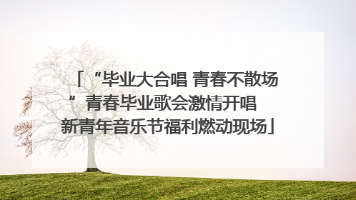 “毕业大合唱 青春不散场”青春毕业歌会激情开唱  新青年音乐节福利燃动现场