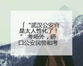 “武汉公安真是太人性化了！” 考场外，硚口公安民警和考生有个约定