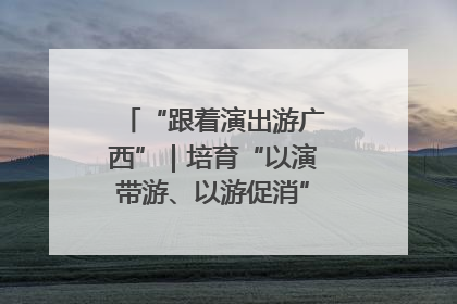 “跟着演出游广西”｜培育“以演带游、以游促消”文旅消费新生态