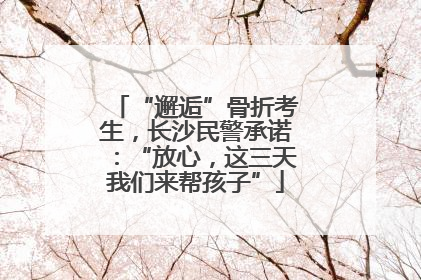 “邂逅”骨折考生，长沙民警承诺：“放心，这三天我们来帮孩子”
