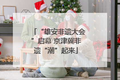 “雄安非遗大会”启幕 京津冀非遗“潮”起来