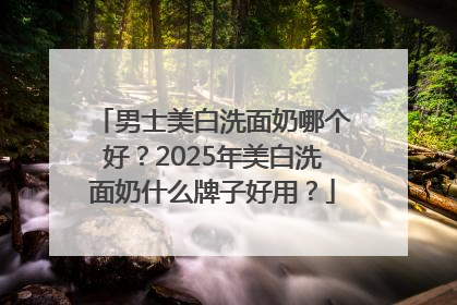 男士美白洗面奶哪个好？2025年美白洗面奶什么牌子好用？