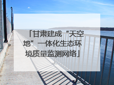 甘肃建成“天空地”一体化生态环境质量监测网络