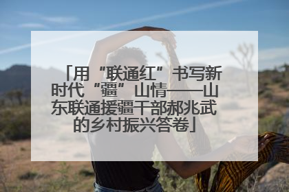 用“联通红”书写新时代“疆”山情——山东联通援疆干部郝兆武的乡村振兴答卷