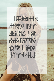 用粽叶包出特别的毕业记忆！湖南这所高校食堂上演别样毕业礼