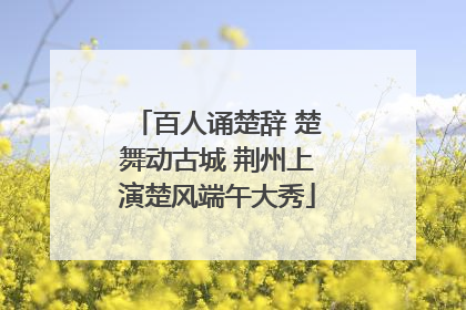 百人诵楚辞 楚舞动古城 荆州上演楚风端午大秀