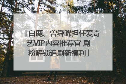 白鹿、曾舜晞担任爱奇艺VIP内容推荐官 剧粉解锁追剧新福利