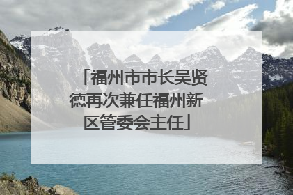 福州市市长吴贤德再次兼任福州新区管委会主任