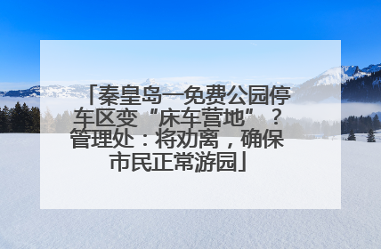 秦皇岛一免费公园停车区变“床车营地”？管理处：将劝离，确保市民正常游园