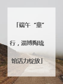 端午“童”行，淄博陶琉馆活力绽放