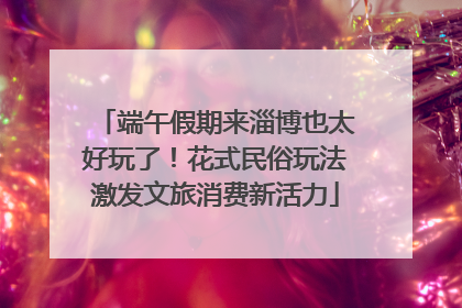 端午假期来淄博也太好玩了！花式民俗玩法激发文旅消费新活力