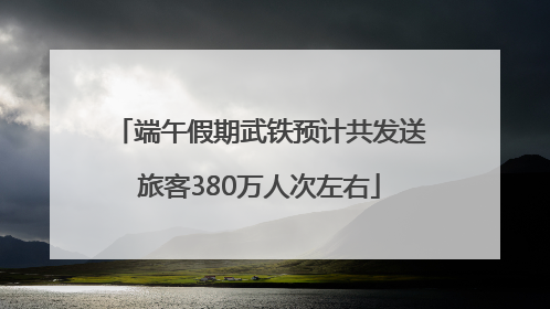 端午假期武铁预计共发送旅客380万人次左右