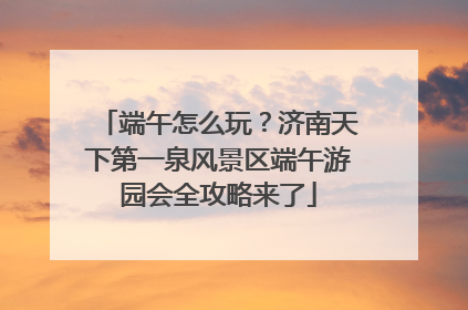 端午怎么玩？济南天下第一泉风景区端午游园会全攻略来了