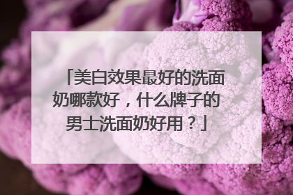 美白效果最好的洗面奶哪款好，什么牌子的男士洗面奶好用？