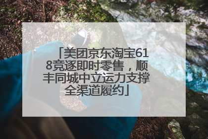 美团京东淘宝618竞逐即时零售，顺丰同城中立运力支撑全渠道履约