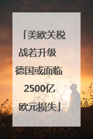 美欧关税战若升级 德国或面临2500亿欧元损失
