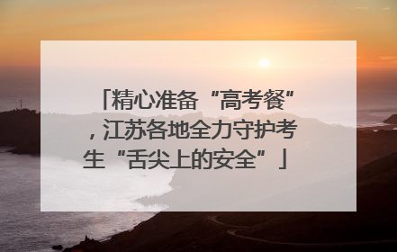 精心准备“高考餐”，江苏各地全力守护考生“舌尖上的安全”