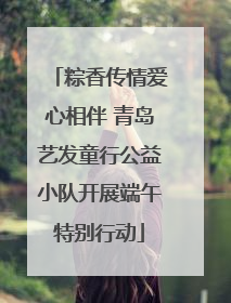 粽香传情爱心相伴 青岛艺发童行公益小队开展端午特别行动