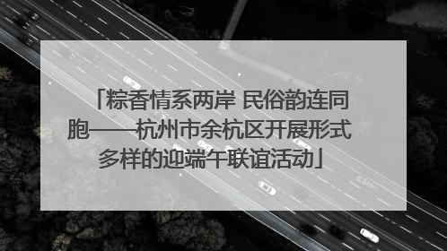 粽香情系两岸 民俗韵连同胞——杭州市余杭区开展形式多样的迎端午联谊活动