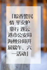 粽香警民情 平安护童行 连云港市公安局海州分局开展端午、六一活动