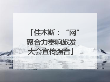 佳木斯：“网” 聚合力奏响旅发大会宣传强音
