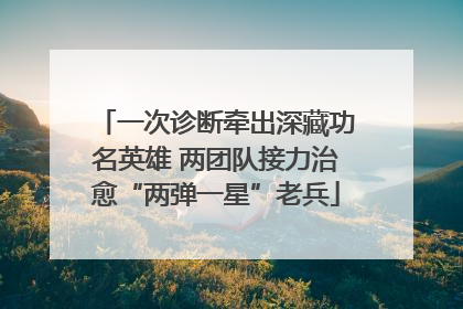 一次诊断牵出深藏功名英雄 两团队接力治愈“两弹一星”老兵