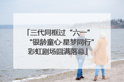 三代同框过“六一” “银龄童心·星梦同行”彩虹剧场圆满落幕