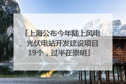 上海公布今年陆上风电、光伏电站开发建设项目19个，过半在崇明