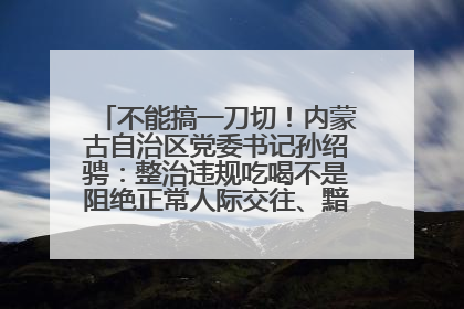 不能搞一刀切！内蒙古自治区党委书记孙绍骋：整治违规吃喝不是阻绝正常人际交往、黯淡人间烟火
