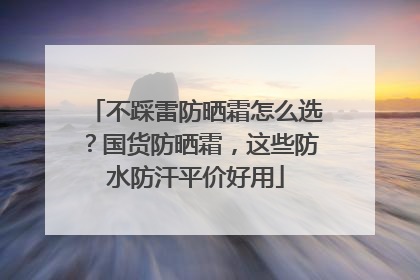 不踩雷防晒霜怎么选？国货防晒霜，这些防水防汗平价好用