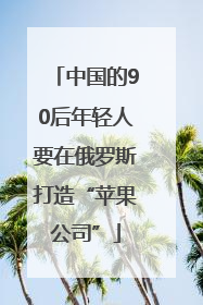 中国的90后年轻人要在俄罗斯打造“苹果公司”