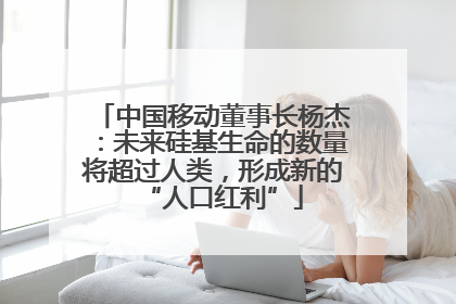 中国移动董事长杨杰：未来硅基生命的数量将超过人类，形成新的“人口红利”