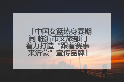 中国女篮热身赛期间 临沂市文旅部门着力打造“跟着赛事来沂蒙”宣传品牌