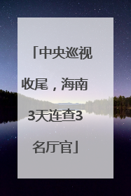 中央巡视收尾，海南3天连查3名厅官