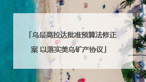 乌最高拉达批准预算法修正案 以落实美乌矿产协议