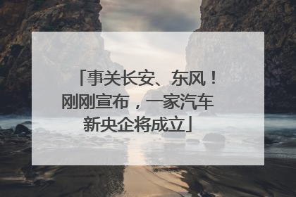 事关长安、东风！刚刚宣布，一家汽车新央企将成立