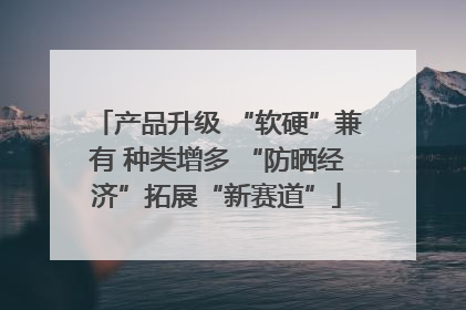 产品升级 “软硬”兼有 种类增多 “防晒经济”拓展“新赛道”