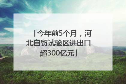 今年前5个月，河北自贸试验区进出口超300亿元